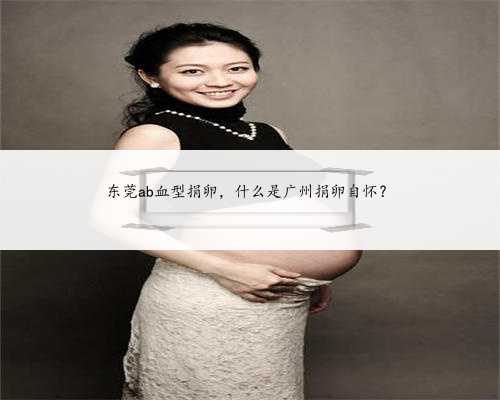 东莞ab血型捐卵，什么是广州捐卵自怀？