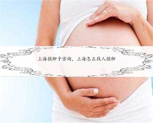 上海捐卵子咨询，上海怎么找人捐卵