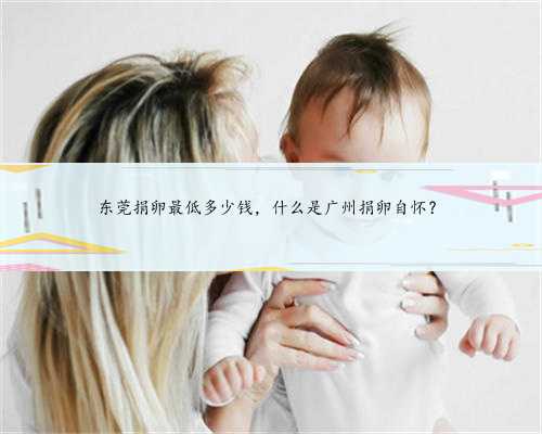 东莞捐卵最低多少钱，什么是广州捐卵自怀？