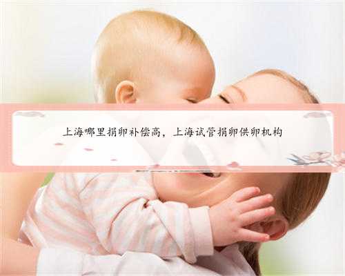 上海哪里捐卵补偿高，上海试管捐卵供卵机构