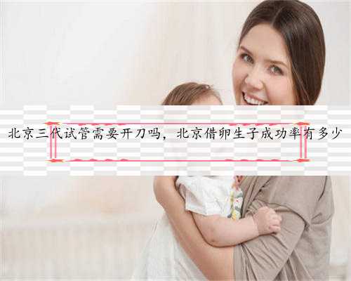北京三代试管需要开刀吗，北京借卵生子成功率有多少