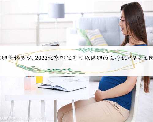 北京供卵价格多少,2023北京哪里有可以供卵的医疗机构?求医院地址!